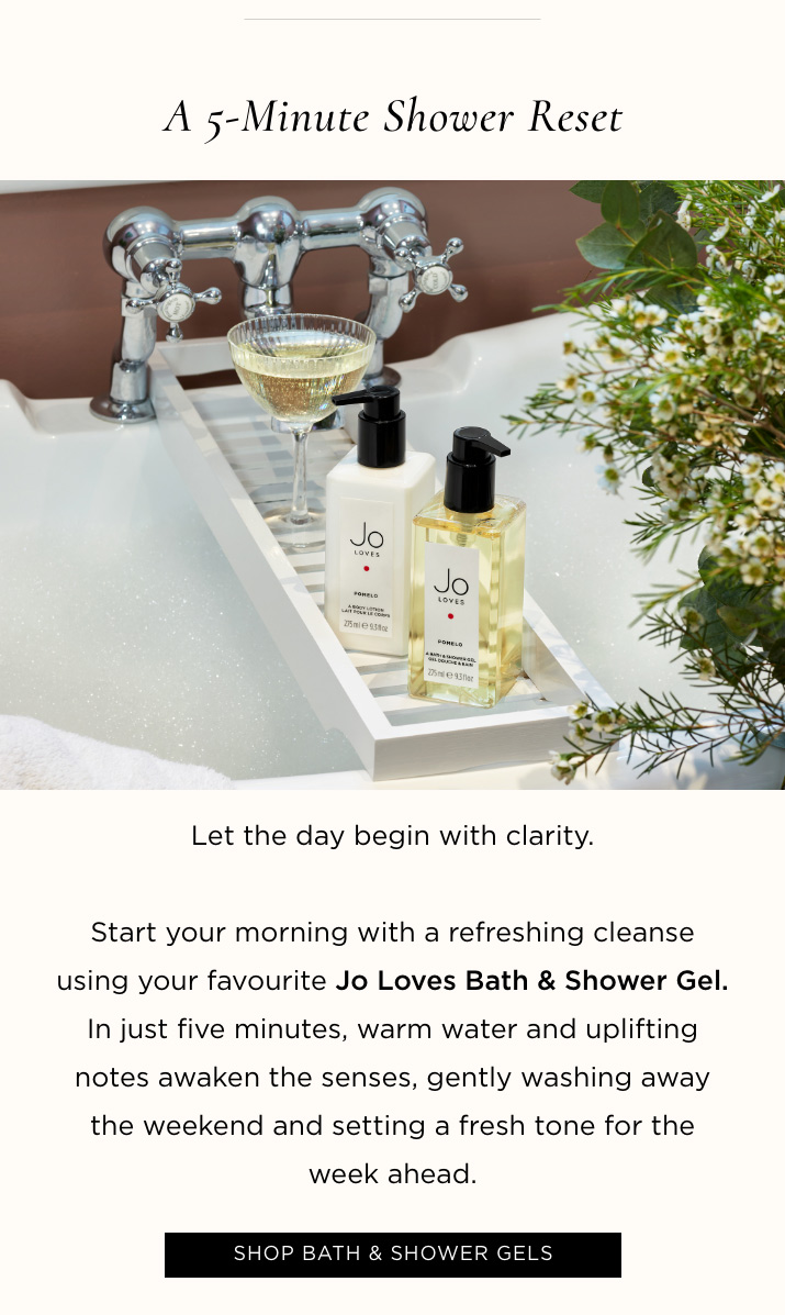A 5-Minute Shower Reset Let the day begin with clarity. Start your morning with a refreshing cleanse using your favourite Jo Loves Bath & Shower Gel. In just five minutes, warm water and uplifting notes awaken the senses, gently washing away the weekend and setting a fresh tone for the week ahead. SHOP BATH & SHOWER GELS