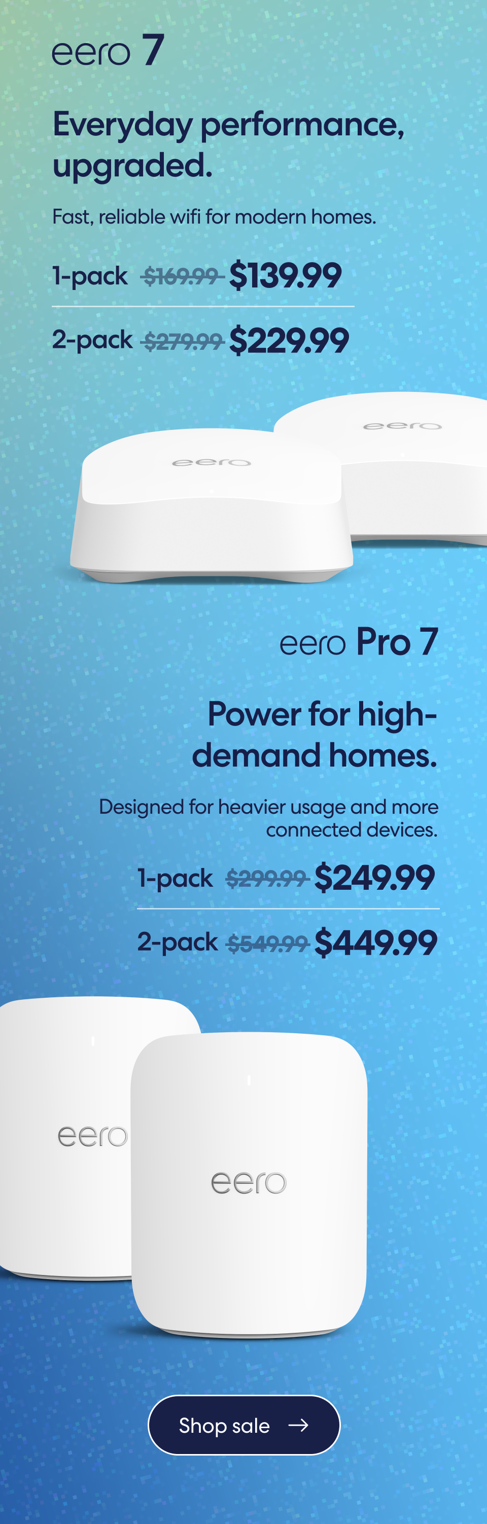 eero 7. Everyday performance, upgraded. Fast, reliable wifi for modern homes. 1-pack $169.99 $139.99. 2-pack $279.99 $229.99. eero Pro 7. Power for high-demand homes. Designed for heavier usage and more connected devices. 1-pack $299.99 $249.99. 2-pack $549.99 $449.99. Shop sale.