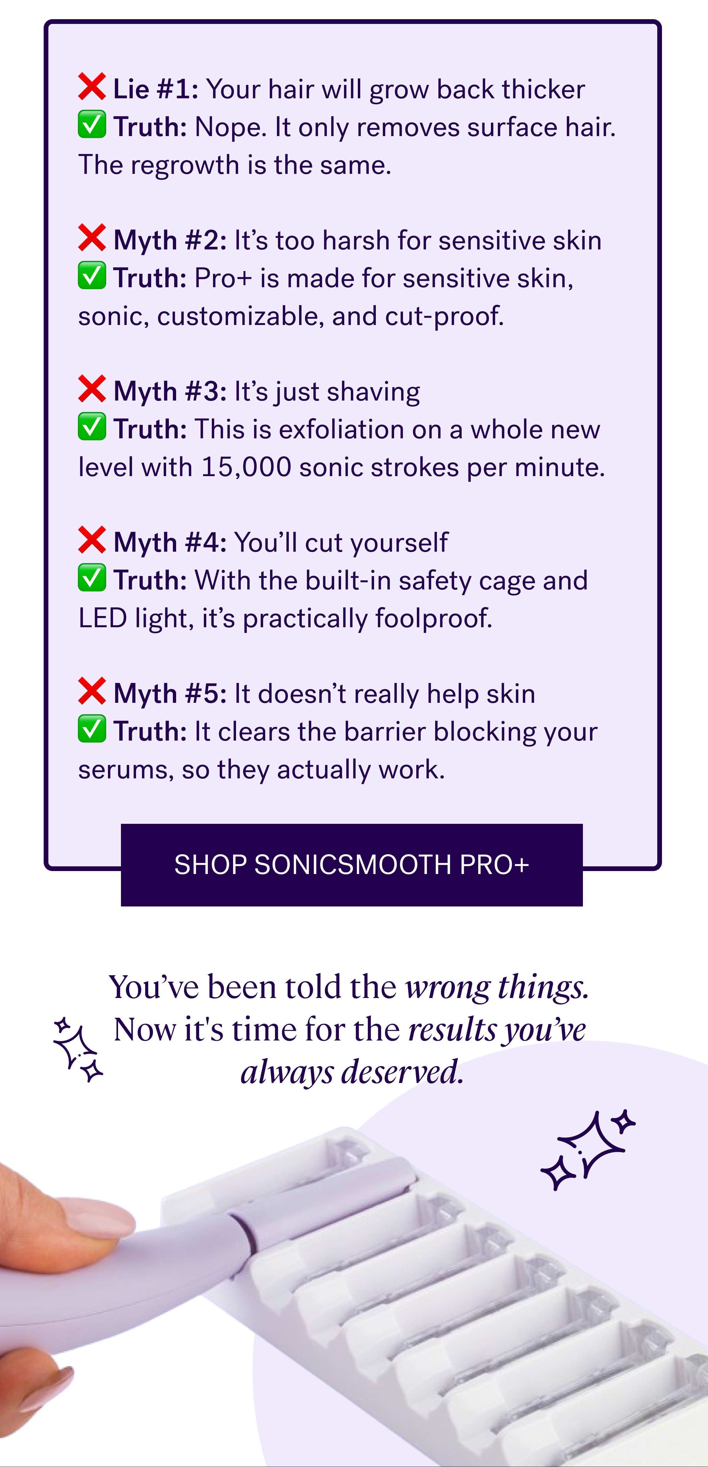 ❌ Lie #1:&nbsp;Your hair will grow back thicker ✅ Truth:&nbsp;Nope. It only removes surface hair. The regrowth is the same. &nbsp; ❌ Myth #2:&nbsp;It’s too harsh for sensitive skin ✅ Truth:&nbsp;Pro+ is made&nbsp;for&nbsp;sensitive skin, sonic, customizable, and cut-proof. &nbsp; ❌ Myth #3:&nbsp;It’s just shaving ✅ Truth:&nbsp;This is exfoliation on a whole new level with 15,000 sonic strokes per minute. &nbsp; ❌ Myth #4:&nbsp;You’ll cut yourself ✅ Truth:&nbsp;With the built-in safety cage and LED light, it’s practically foolproof. &nbsp; ❌ Myth #5:&nbsp;It doesn’t really help skin ✅ Truth:&nbsp;It clears the barrier blocking your  serums, so they&nbsp;actually&nbsp;work. Shop Sonicsmooth Pro+ You’ve been told the wrong things.  Now it's time for the results you’ve  always deserved.