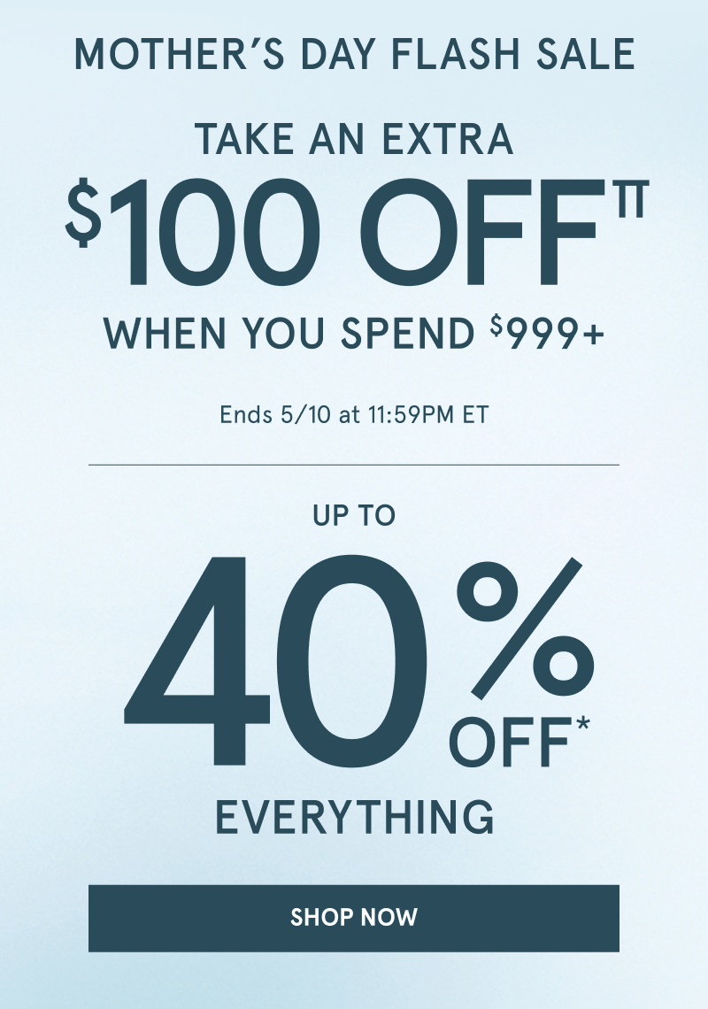 Mother’s Day flash sale. Take an extra $100 OFF when you spend $999 plus. Up to 40% OFF everything, Ends May 10 at 11:59PM ET. Click shop now.
