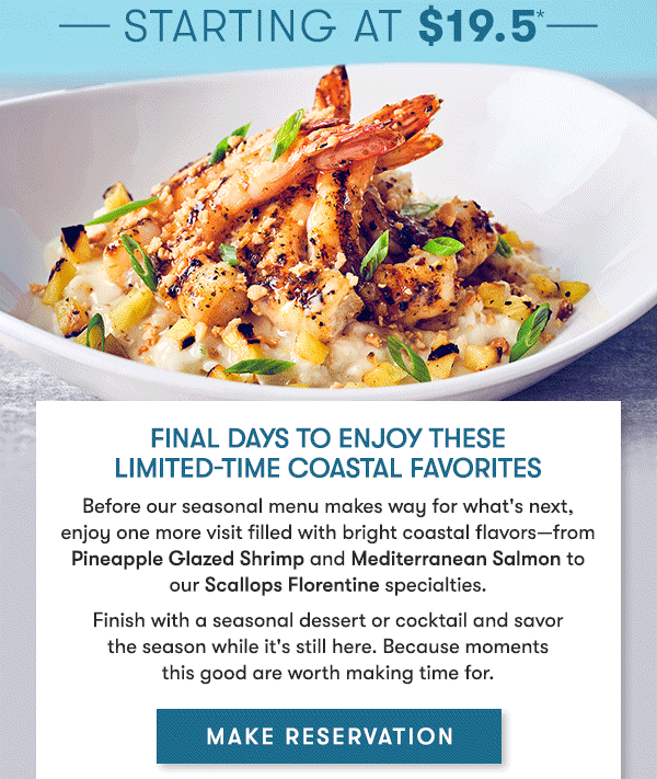 Final days to enjoy these limited-time coastal favorites
   Before our seasonal menu makes way for what's next,  enjoy one more visit filled with bright coastal flavors—from Pineapple Glazed Shrimp and Mediterranean Salmon to  our Scallops Florentine specialties. 
   Finish with a seasonal dessert or cocktail and savor  the season while it's still here. Because moments  this good are worth making time for. MAKE RESERVATION
