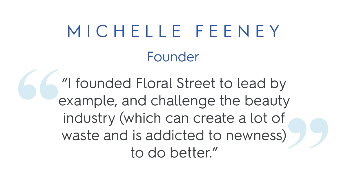 “I founded Floral Street to lead by example, and challenge the beauty industry (which can create a lot of waste and is addicted to newness) to do better.” Michelle Feeney, Founder