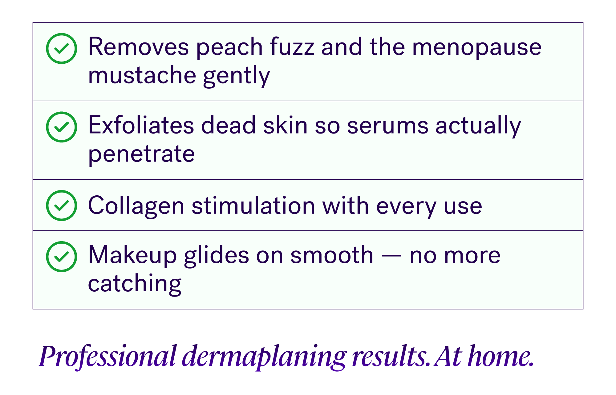 Removes peach fuzz and the menopause mustache gently Exfoliates dead skin so serums actually penetrate Collagen stimulation with every use Makeup glides on smooth — no more catching Professional dermaplaning results. At home. 