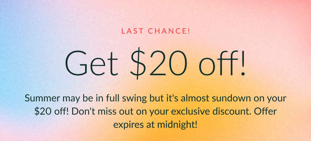 Get $20 off! Summer may be in full swing but it's almost sundown on your $20 off! Don't miss out on your exclusive discount. Offer expires at midnight!