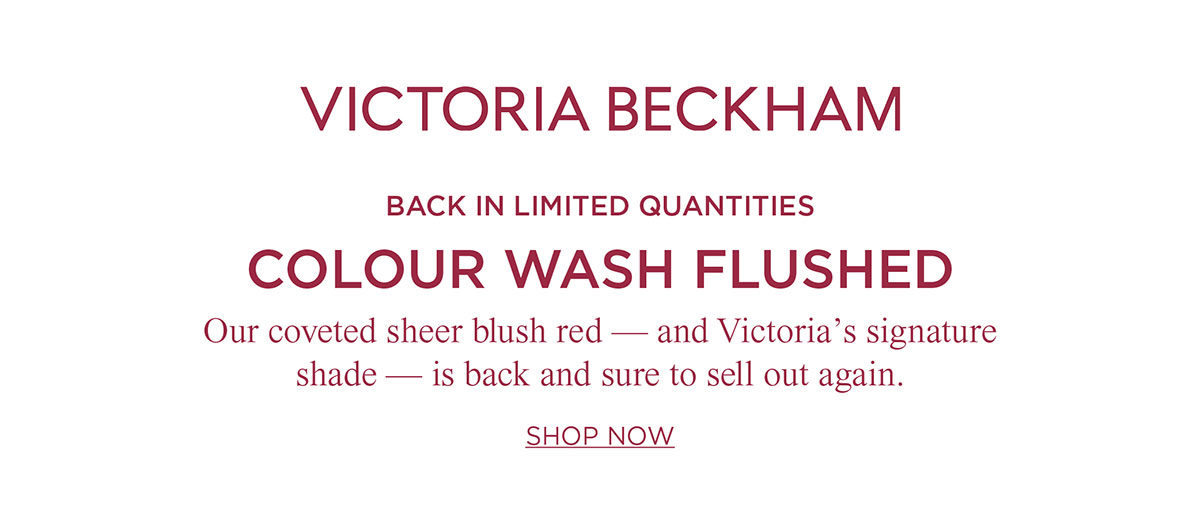 Victoria Beckham | BACK IN LIMITED QUANTITIES COLOUR WASH FLUSHED Our coveted sheer blush red - and Victoria's signature shade — is back and sure to sell out again. SHOP NOW