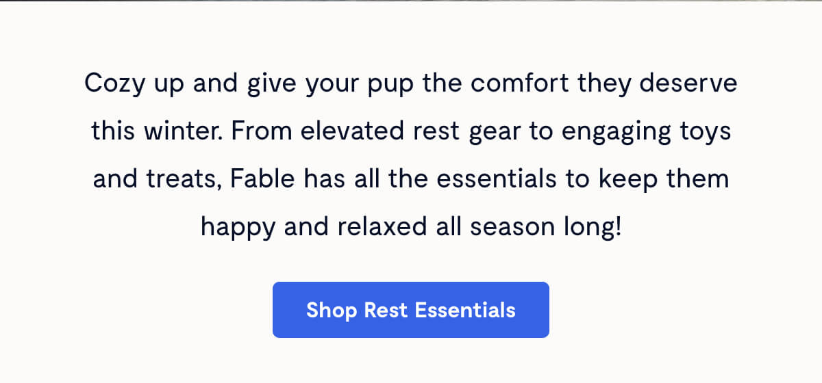 Cozy up and give your pup the comfort they deserve this winter. From elevated rest gear to engaging toys and treats, Fable has all the essentials to keep them happy and relaxed all season long!