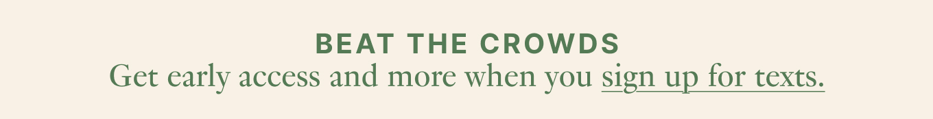 Beat the crowds - Get early access and more when you sign up for texts.