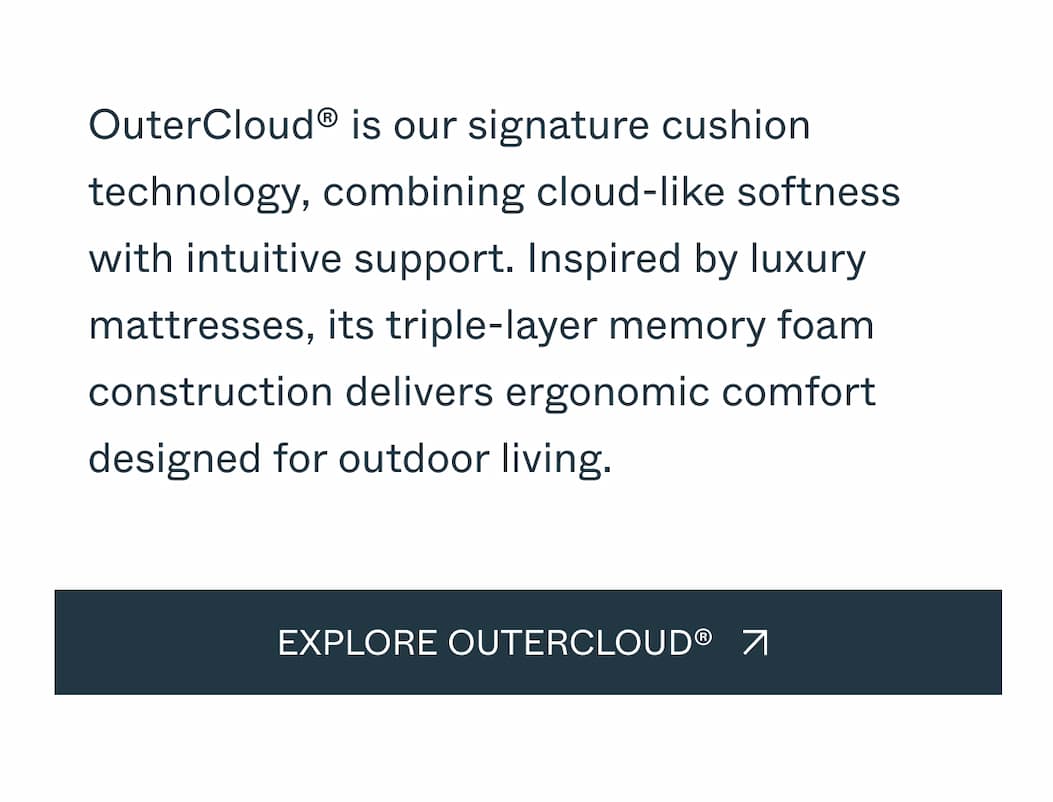 OuterCloud® is our signature cushion technology, combining cloud-like softness with intuitive support. Inspired by luxury mattresses, its triple-layer memory foam construction delivers ergonomic comfort designed for outdoor living.