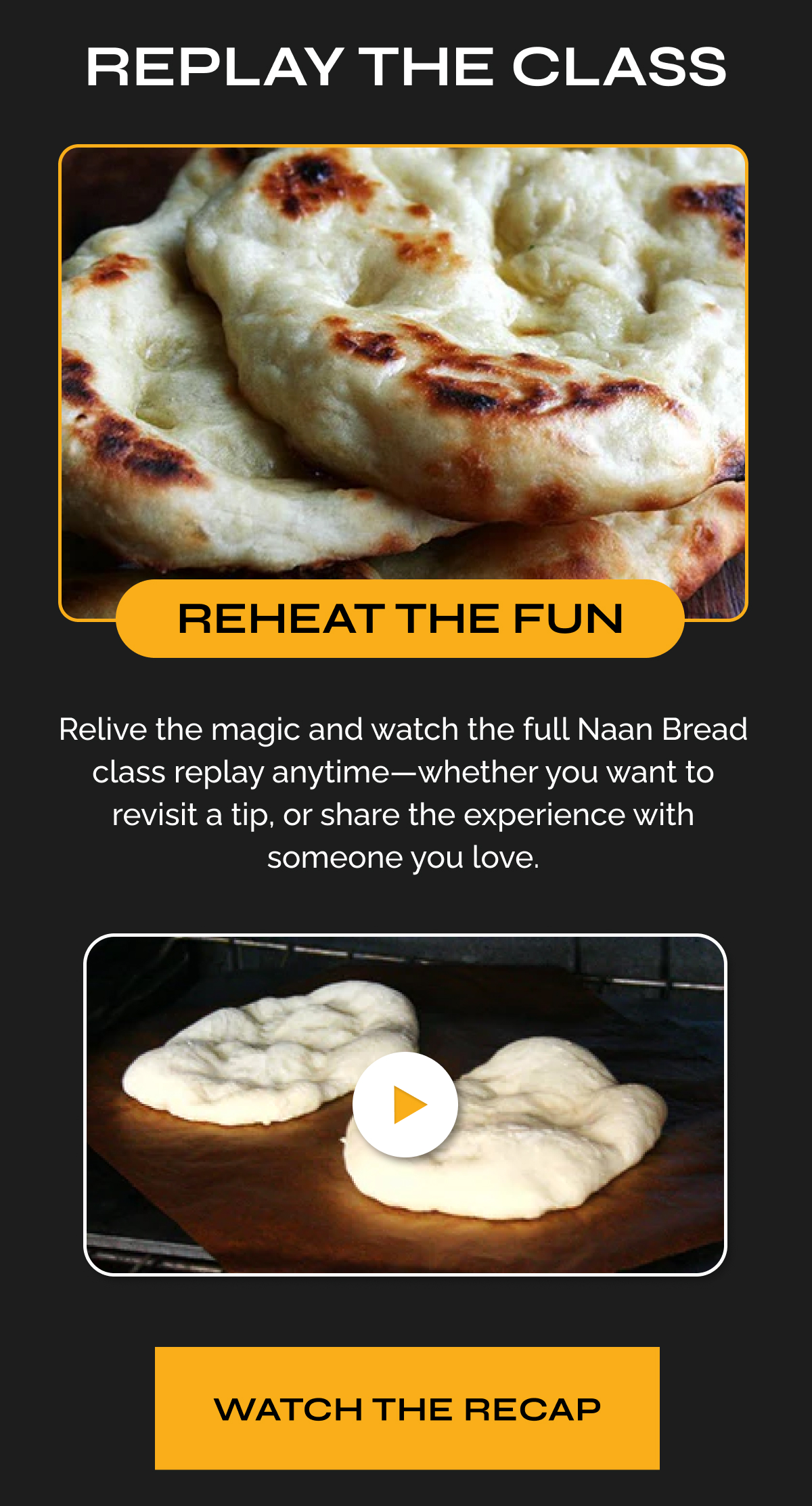 REPLAY THE CLASS - REHEAT THE FUN - Relive the magic and watch the full Naan Bread class replay anytime - whether you want to revisit a tip, or share the experience with someone you love. Watch the recap.