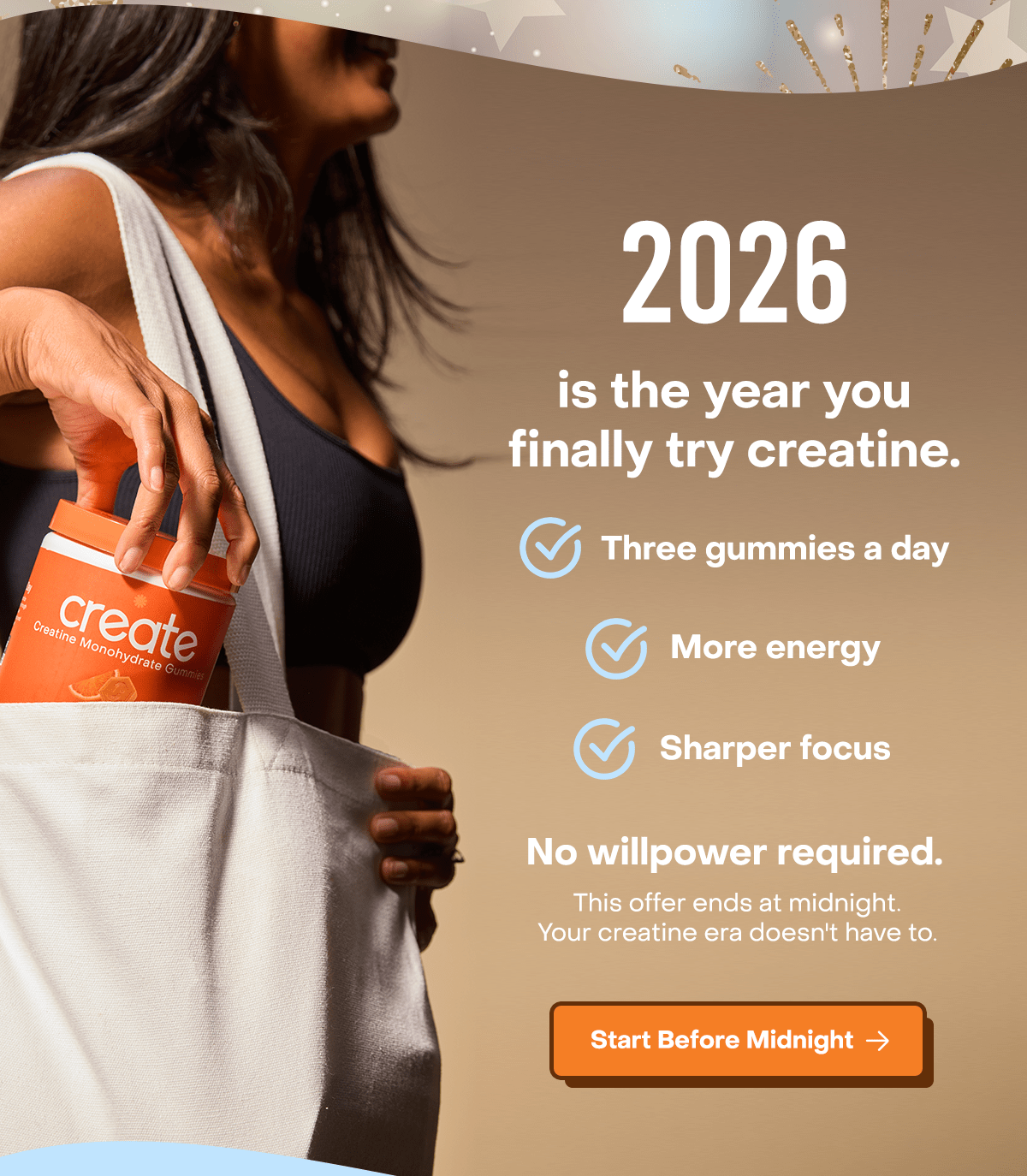 2026 is the year you finally try creatine. Three gummies a day. More energy. Sharper focus. No willpower required. This offer ends at midnight. Your creatine doesn't have to.