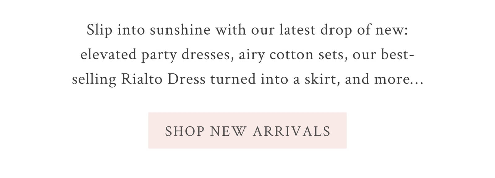 Slip into sunshine with our latest drop of new: elevated party dresses, airy cotton sets, our best-selling Rialto Dress turned into a skirt, and more… <SHOP NEW ARRIVALS>