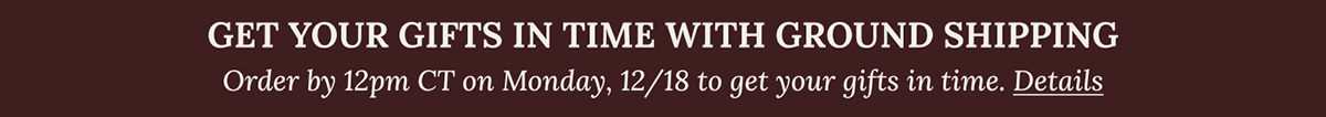 GET YOUR GIFTS IN TIME WITH GROUND SHIPPING | Order by 12pm CT on Monday, 12/18 to get your gifts in time. Details