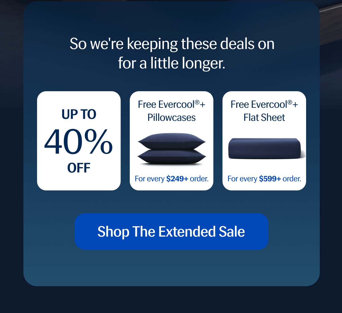 So we're keeping these deals on for a little longer. | Up to 40% Off | Free Evercool®+ Pillowcases For every $249+ order. | Free Evercool®+ Flat Sheet For every $599 order. | Shop the Extended Sale