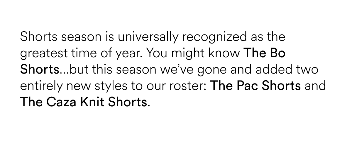 Shorts season is universally recognized as the greatest time of year. You might know our The Bo Shorts…but this season we’ve gone and added two entirely new styles to our roster: The Pac Shorts and The Caza Knit Shorts.&nbsp;