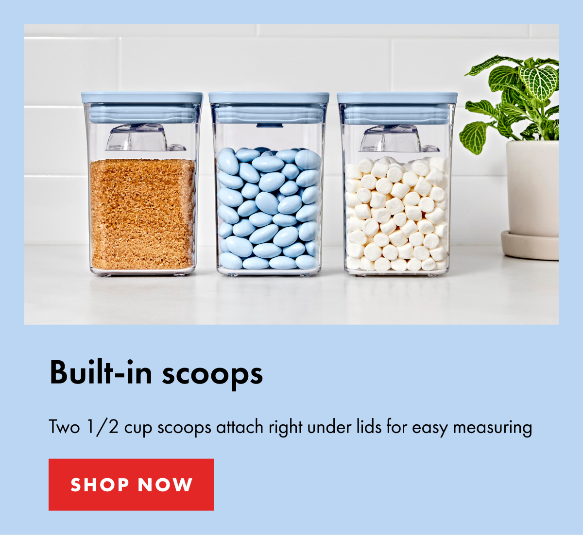 Built-in scoops. Two 1/2 cup scoops attach right under lids for easy measuring | SHOP NOW