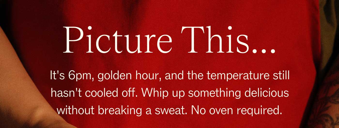 Picture This...  It's 6pm, golden hour, and the temperature still hasn't cooled off. Whip up something delicious without breaking a sweat. No oven required.