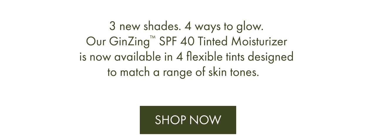 3 new shades. 4 ways to glow. Our GinZing™ SPF 40 Tinted Moisturizer is now available in 4 flexible tints designed to match a range of skin tones. | Shop Now