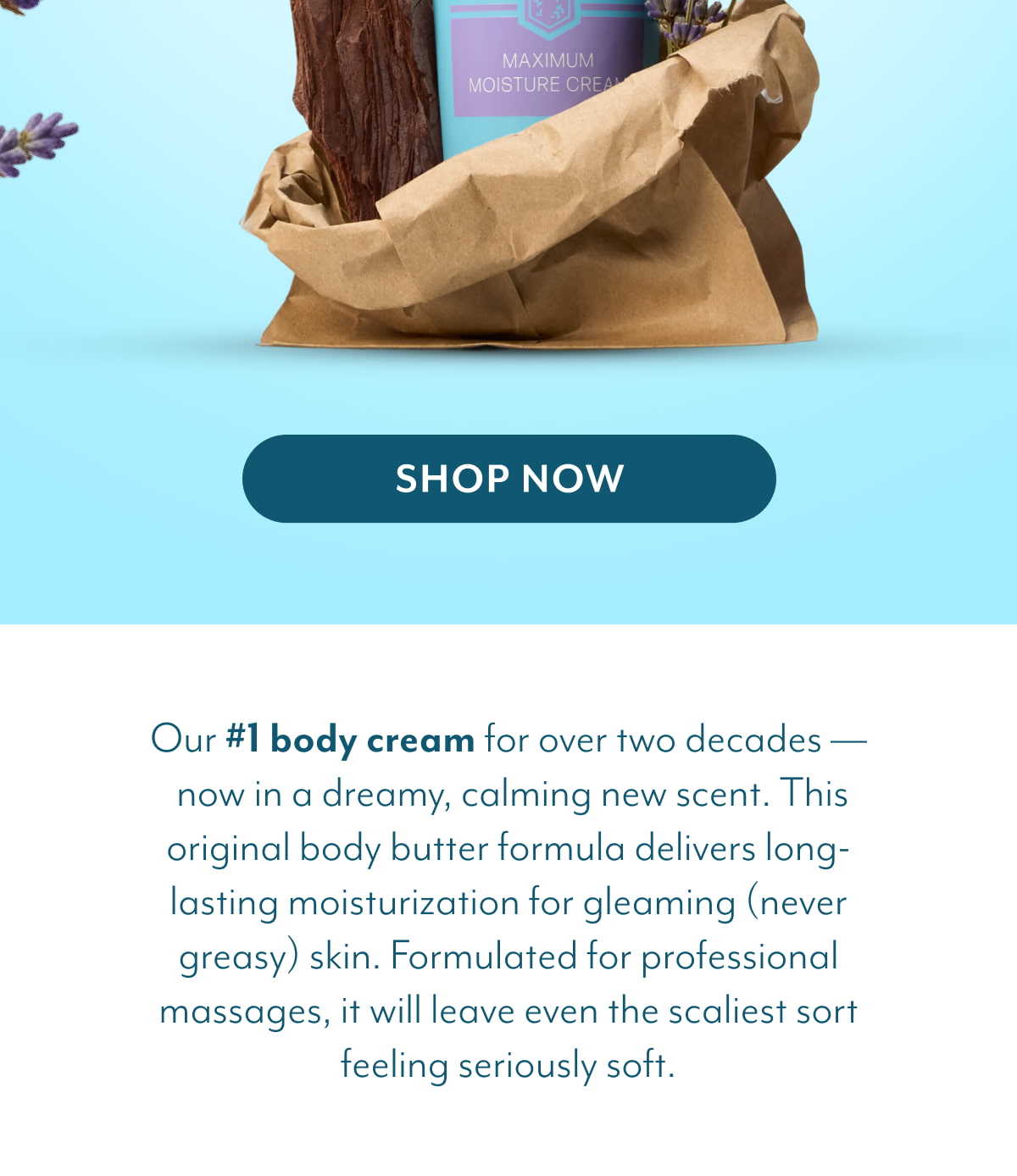 Our #1 body cream for over two decades ––&nbsp;now in a dreamy, calming new scent. This original body butter formula delivers long-lasting moisturization for gleaming (never greasy) skin. Formulated for professional massages, it will leave even the scaliest sort feeling seriously soft.