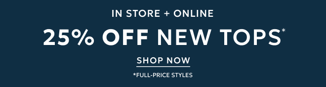 IN STORE + ONLINE 25% OFF NEW TOPS* SHOP NOW. *FULL-PRICE STYLES