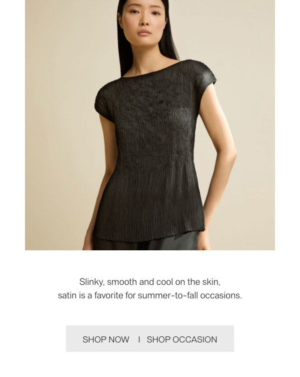 Slinky, smooth and cool on the skin, satin is a favorite for summer-to-fall occasions. - [SHOP NOW] - [SHOP OCCASION]