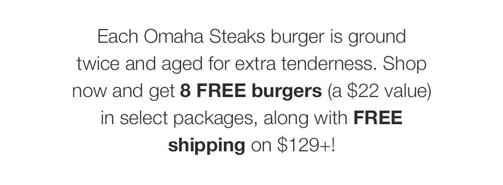 Each Omaha Steaks burger is ground _twice and aged for extra tenderness. Shop _now and get 8 FREE burgers (a $22 value) _in select packages, along with FREE _shipping on $129+!