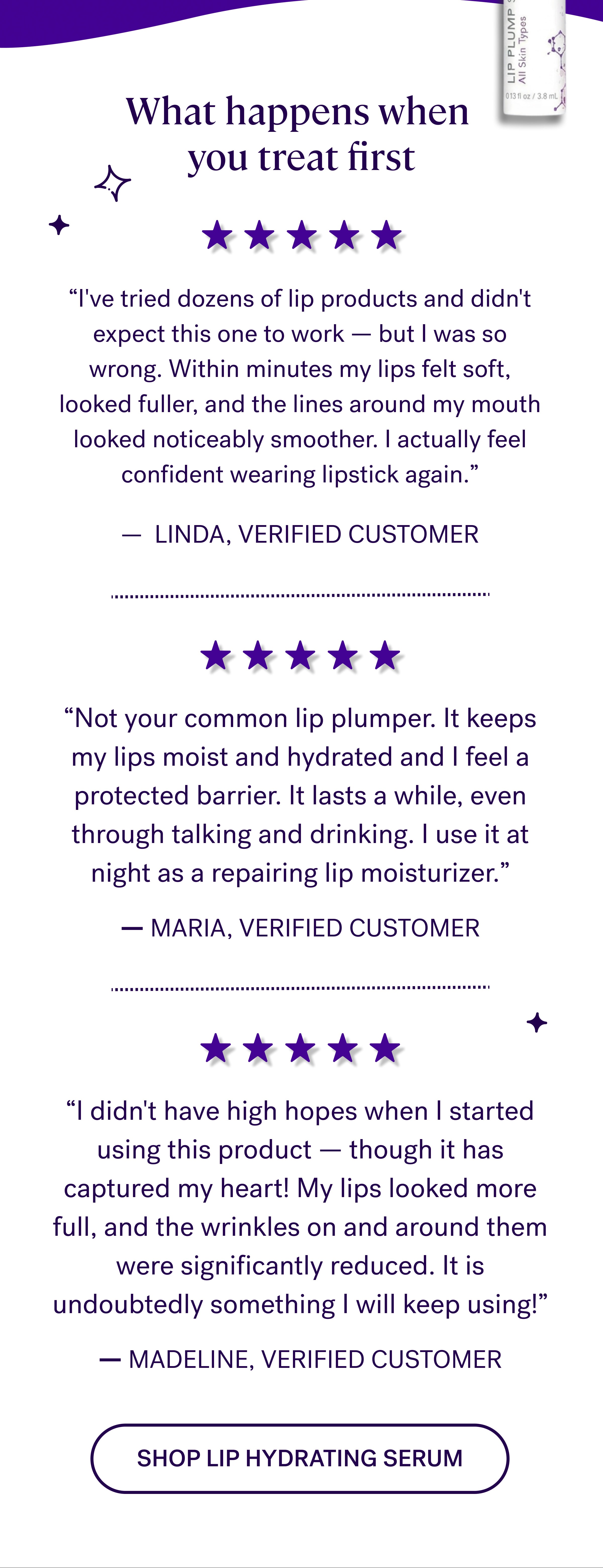 What happens when  you treat first “I've tried dozens of lip products and didn't expect this one to work — but I was so wrong. Within minutes my lips felt soft, looked fuller, and the lines around my mouth looked noticeably smoother. I actually feel confident wearing lipstick again.” — &nbsp;LINDA, VERIFIED CUSTOMER “Not your common lip plumper. It keeps my lips moist and hydrated and I feel a protected barrier. It lasts a while, even through talking and drinking. I use it at night as a repairing lip moisturizer.” — MARIA, VERIFIED CUSTOMER “I didn't have high hopes when I started using this product — though it has captured my heart! My lips looked more full, and the wrinkles on and around them were significantly reduced. It is undoubtedly something I will keep using!” — MADELINE, VERIFIED CUSTOMER Shop lip hydrating serum