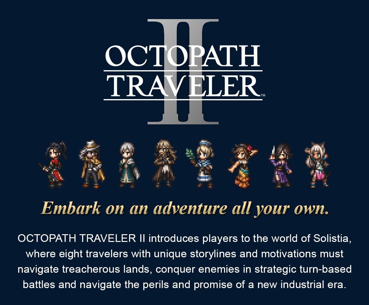 OCTOPATH TRAVELER II introduces players to the world of Solistia, where eight travelers with unique storylines and motivations must navigate treacherous lands, conquer enemies in strategic turn-based battles and navigate the perils and promise of a new industrial era.  