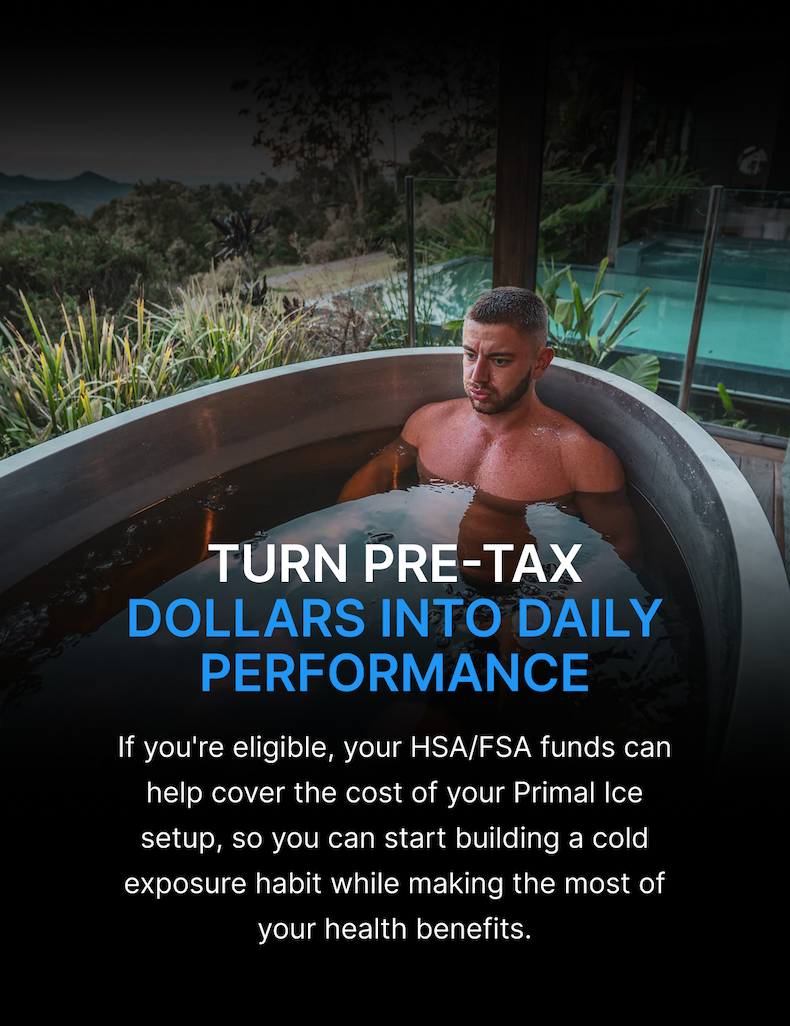 TURN PRE-TAX DOLLARS INTO DAILY PERFORMANCE If you're eligible, your HSA/FSA funds can help cover the cost of your Primal Ice setup, so you can start building a cold exposure habit while making the most of your health benefits.