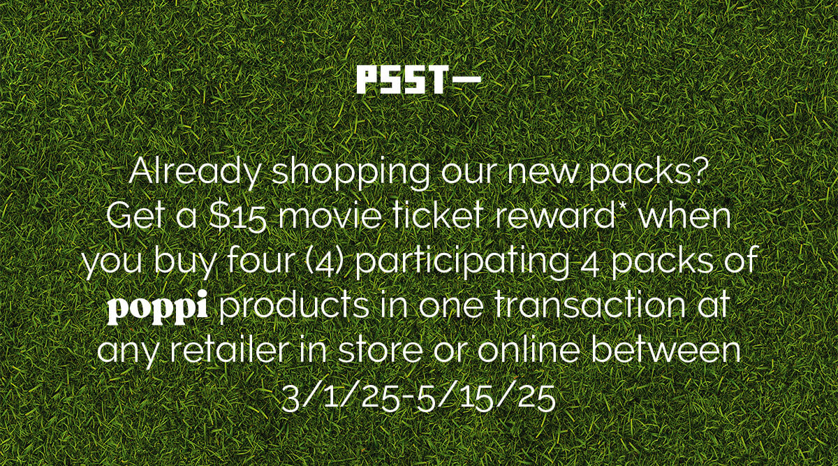 PSST- Already shopping our new packs? Get a $15 movie ticket reward* when you buy four (4) participating 4 packs of poppi products in one transaction at any retailer in store or online between 3/1/25-5/15/25