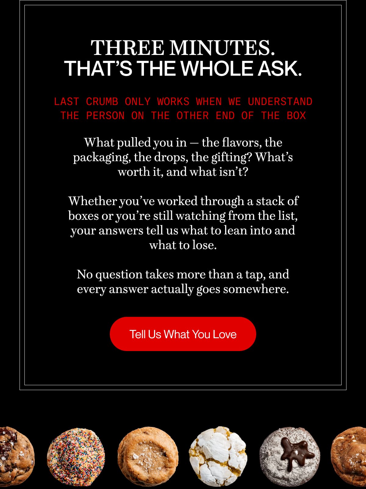 Three minutes. That’s the whole ask. | Last Crumb only works when we understand the person on the other end of the box What pulled you in — the flavors, the packaging, the drops, the gifting? What’s worth it, and what isn’t?  Whether you’ve worked through a stack of boxes or you’re still watching from the list, your answers tell us what to lean into and what to lose.  No question takes more than a tap, and every answer actually goes somewhere. | Tell Us What You Love