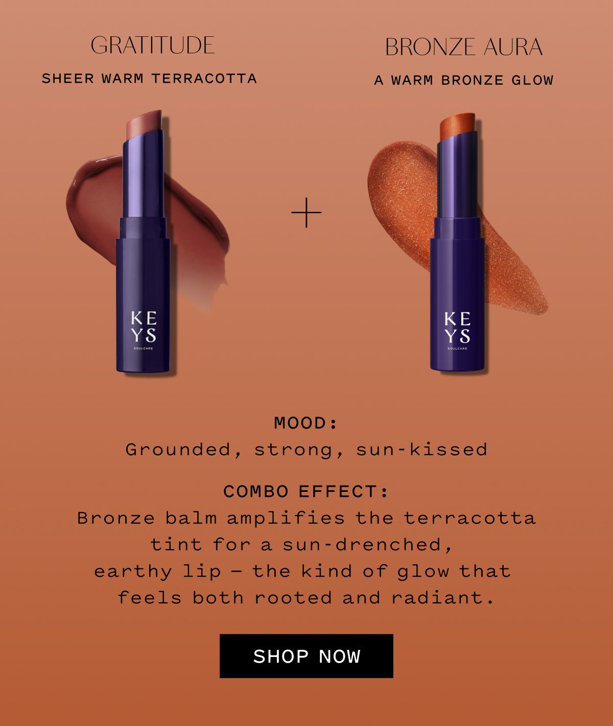 GRATITUDE Sheer Warm Terracotta  BRONZE AURA A Warm Bronze Glow  MOOD: Grounded, strong, sun-kissed  COMBO EFFECT: Bronze balm amplifies the terracotta tint for a sun-drenched, earthy lip — the kind of glow that feels both rooted and radiant.  SHOP NOW