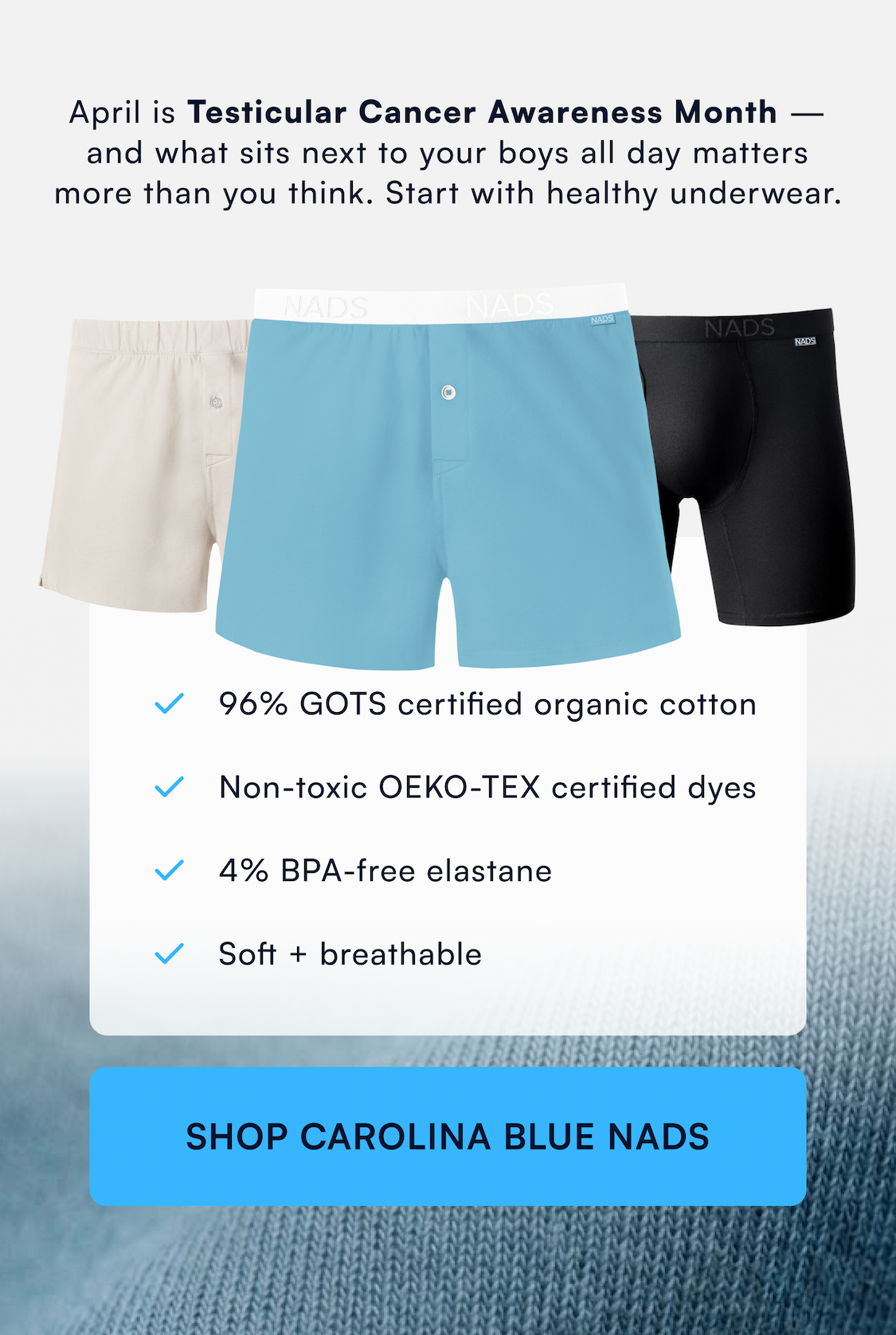 April is Testicular Cancer Awareness Month — and what sits next to your boys all day matters more than you think. Start with healthy underwear. 96% GOTS certified organic cotton Non-toxic OEKO-TEX certified dyes 4% BPA-free elastane Soft + breathable SHOP CAROLINA BLUE NADS →