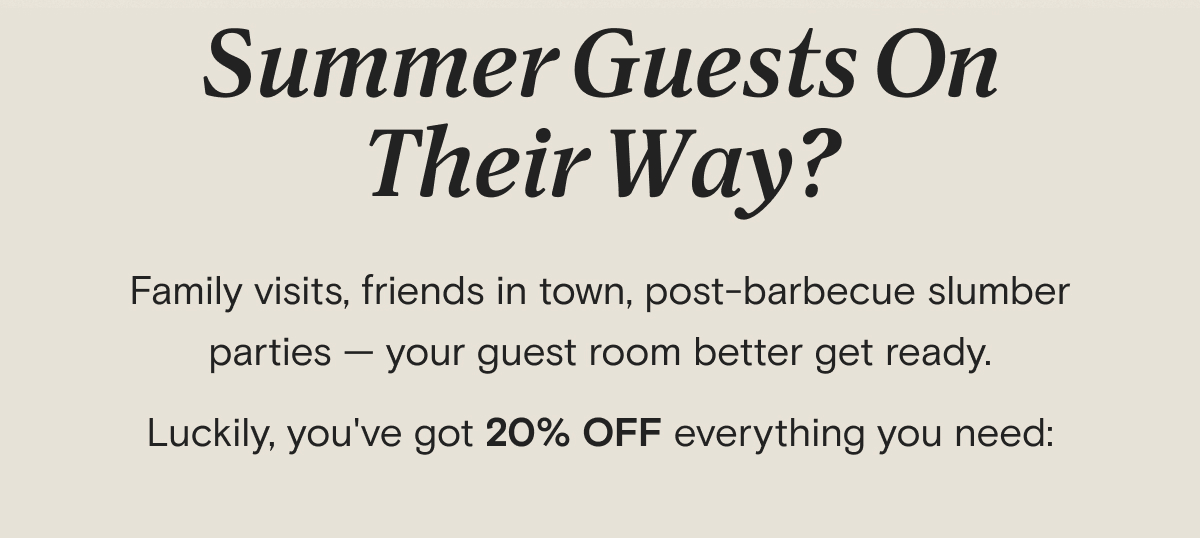 Summer Guests On Their Way? Family visits, friends in town, post-barbecue slumber parties — your guest room better get ready. Luckily, you've got 20% OFF everything you need: