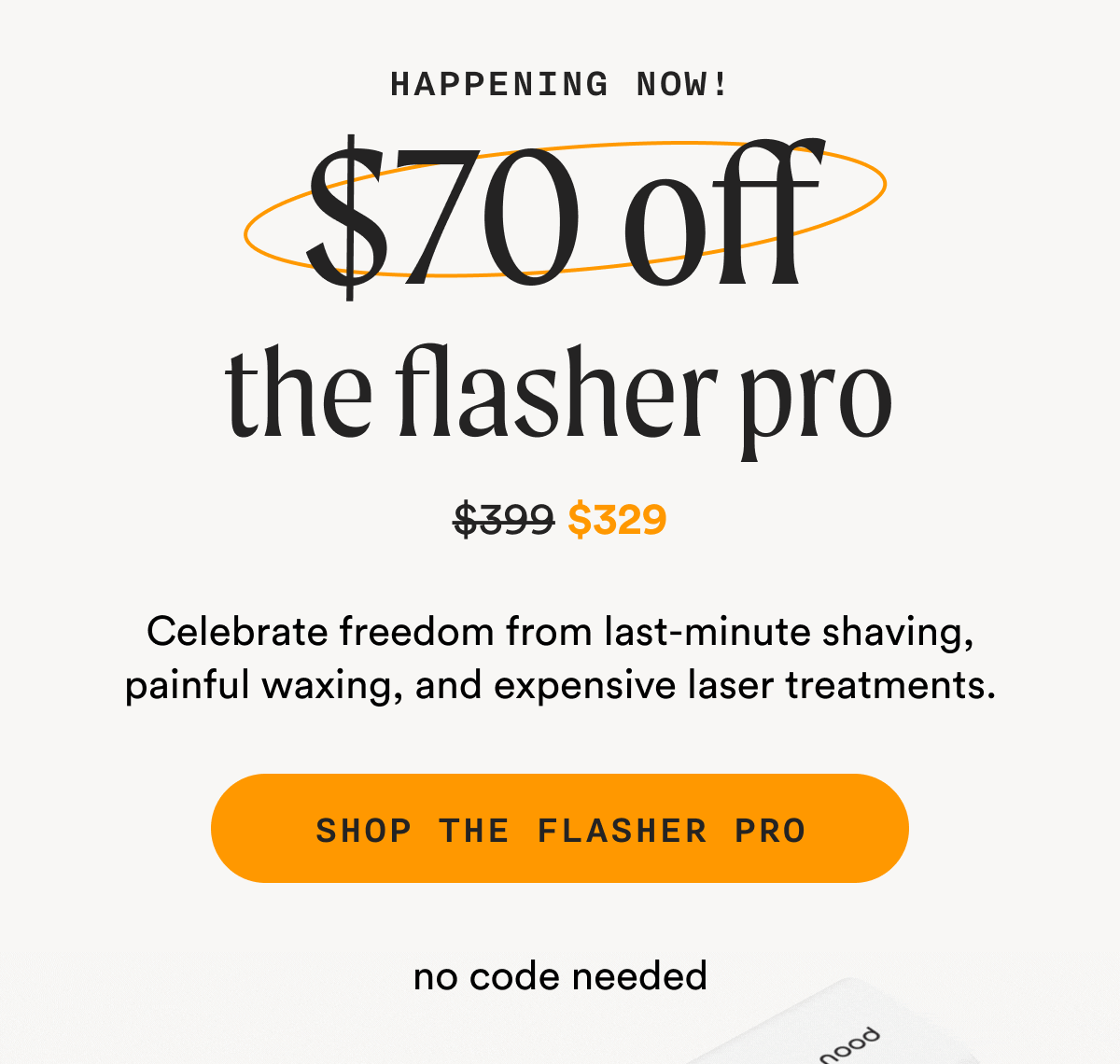 Happening Now! - $70 off the flasher pro - (Retail Price = $399 - Sale Price = $329) - Celebrate freedom from last-minute shaving, painful waxing, and expensive laser treatments. - SHOP THE FLASHER PRO - no code needed
