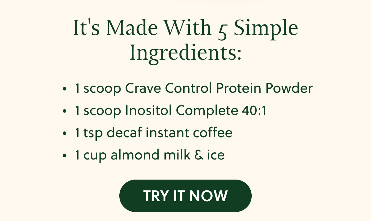 It's Made With 5 Simple Ingredients: • 1 scoop Crave Control Protein Powder • 1 scoop Inositol Complete 40:1 • 1 tsp decaf instant coffee • 1 cup almond milk & ice TRY IT NOW