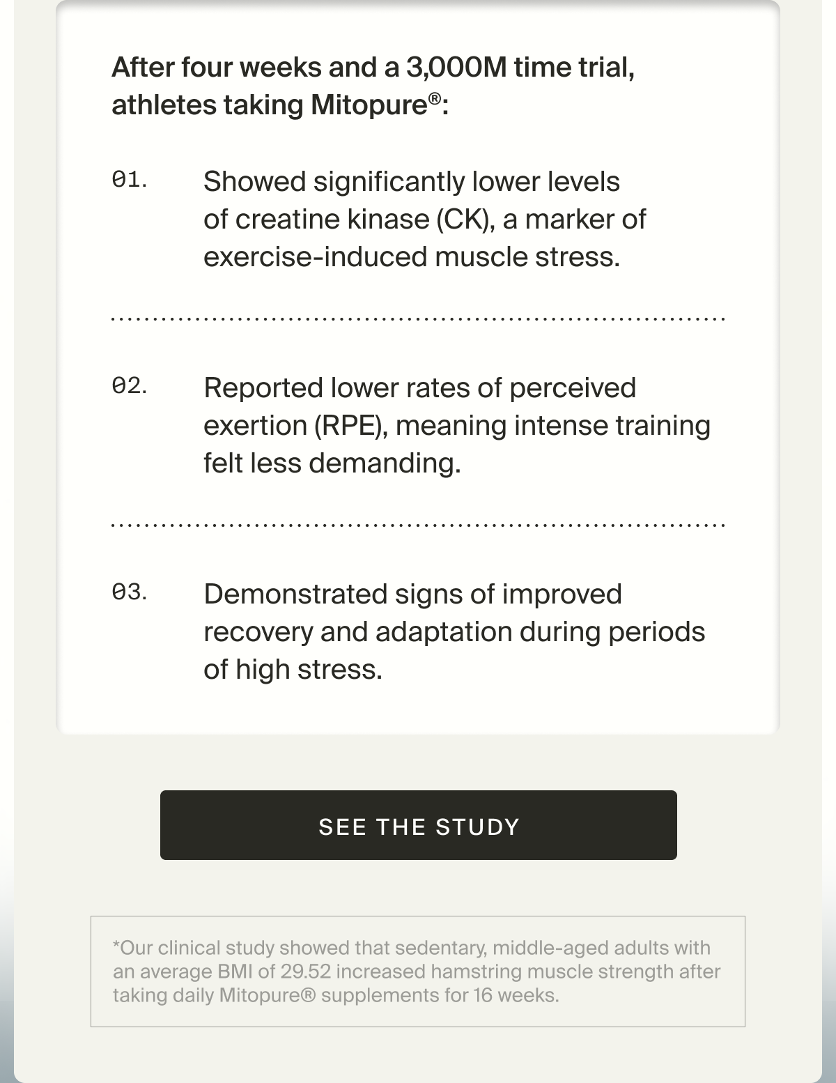 After four weeks and a 3000m time trial, athletes taking Mitopure: Showed significantly lower levels of creatine kinase (CK), a marker of exercise-induced muscle stress; Reported lower rates of perceived exertion (RPE), meaning intense training felt less demanding; Demonstrated signs of improved recovery and adaptation during periods of high stress | See the Study