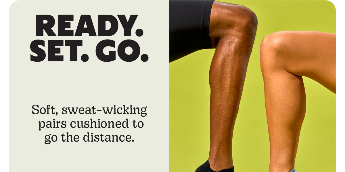 READY. SET. GO. | Soft, sweat-wicking pairs cushioned to go the distance.