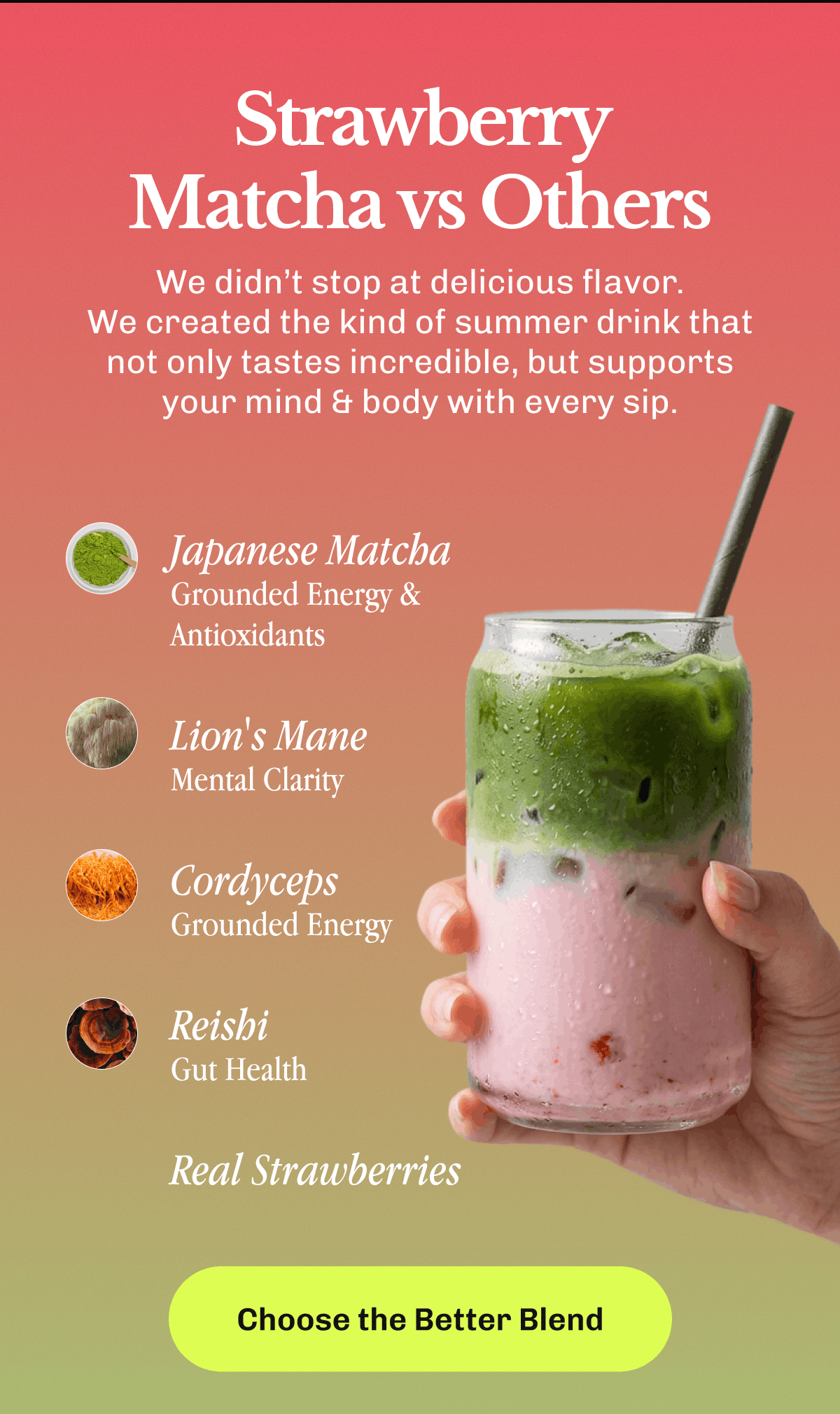 Strawberry Matcha vs Others – We didn’t stop at delicious flavor. | We created the kind of summer drink that not only tastes incredible, but supports your mind & body with every sip. | • 40mg Caffeine • <1g Sugar • Made with Real Strawberries • 1800mg Mushrooms | Choose the Better Blend