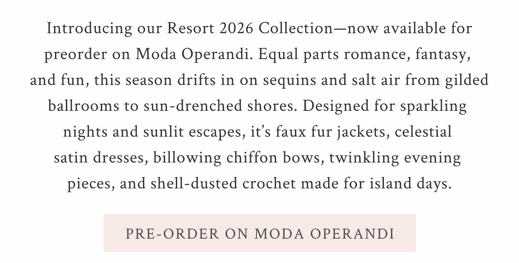 Introducing our Resort 2026 Collection—now available for preorder on Moda Operandi. Equal parts romance, fantasy, and fun, this season drifts in on sequins and salt air from gilded ballrooms to sun-drenched shores. Designed for sparkling nights and sunlit escapes, it’s faux fur jackets, celestial satin dresses, billowing chiffon bows, twinkling evening pieces, and shell-dusted crochet made for island days.  <PRE-ORDER ON MODA OPERANDI>