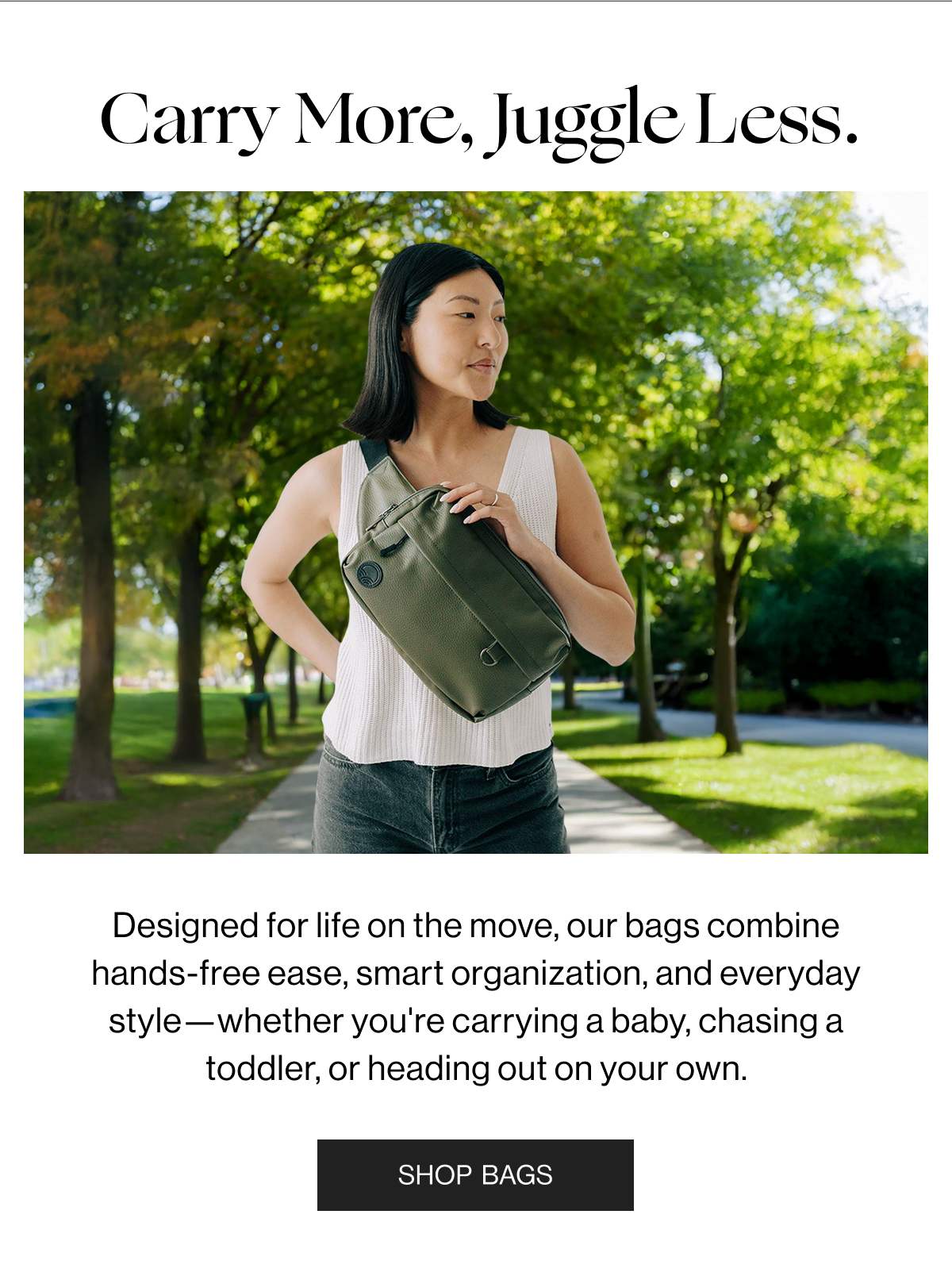 Carry More, Juggle Less. - Designed for life on the move, our bags combine hands-free ease, smart organization, and everyday style—whether you're carrying a baby, chasing a toddler, or heading out on your own. - Shop Bags