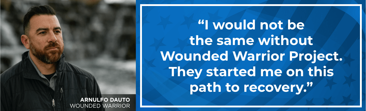I would not be the same without Wounded Warrior Project. They started me on this path to recovery. - Arnulfo Dauto, Wounded Warrior