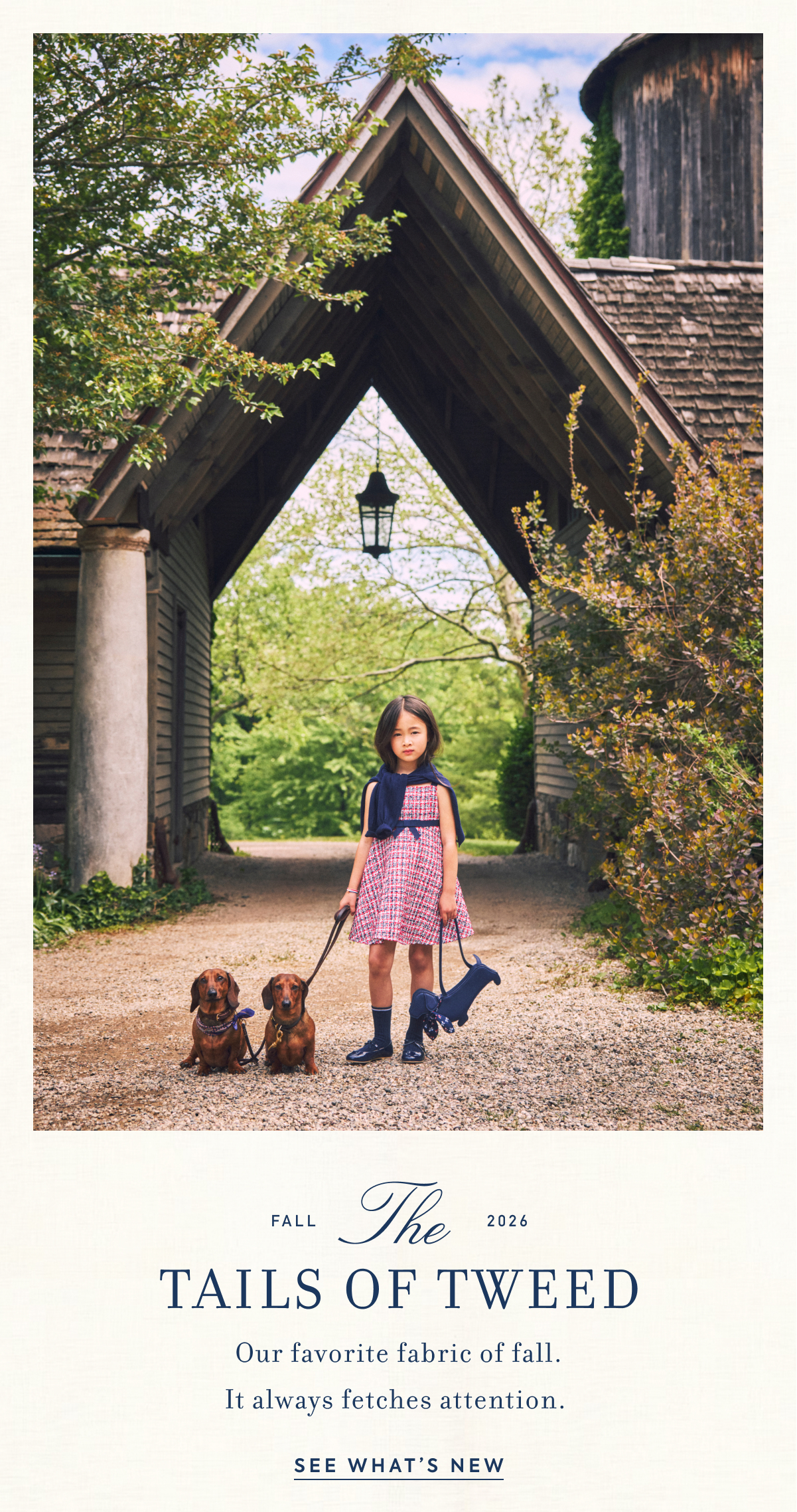 FALL - The - 2026 - TAILS OF TWEED - Our favorite fabric of fall. - It always fetches attention. - SEE WHAT'S NEW
