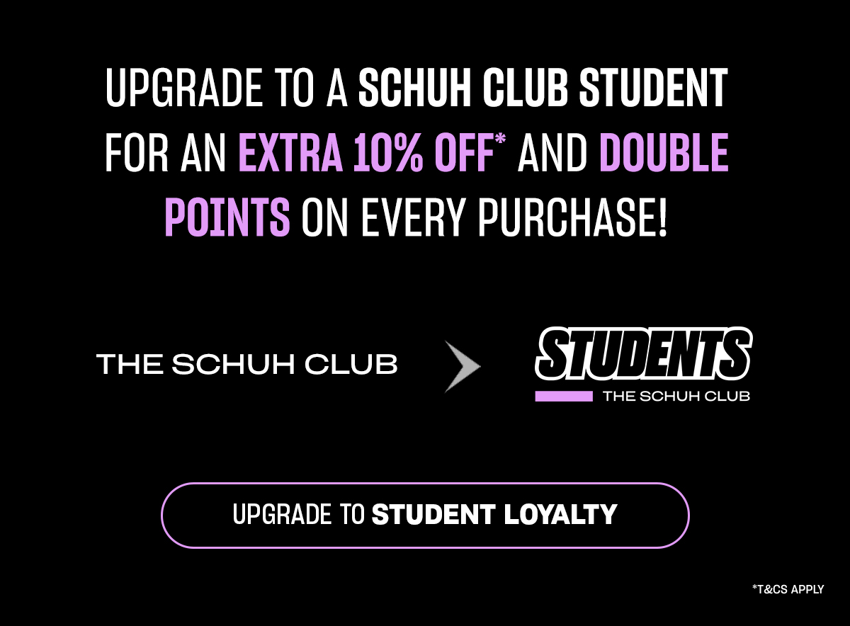 Upgrade to a SCHUH CLUB STUDENT for an extra 10% off* and DOUBLE POINTS on every purchase!