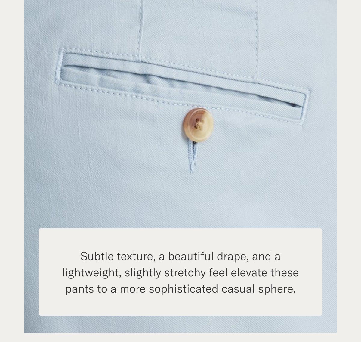 Subtle texture, a beautiful drape, and a lightweight, slightly stretchy feel elevate these pants to a more sophisticated casual sphere.