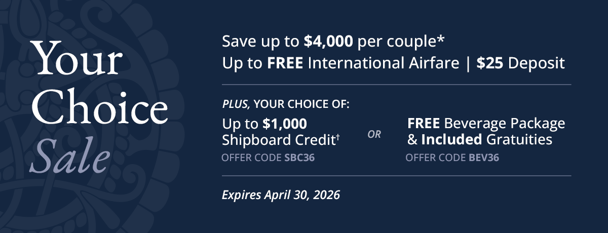 YOUR CHOICE SALE: Save up to $4,000 per couple*. Up to FREE International Airfare. $25 Deposit. Plus, your choice of: Up to $1,000 Shipboard Credit†, offer code SBC36. Or, FREE Beverage Package & Included Gratuities, offer code BEV36. Expires April 30, 2026.
