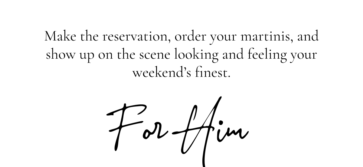 Make the reservation, order your martinis, and show up on the scene looking and feeling your weekend’s finest.  For Him