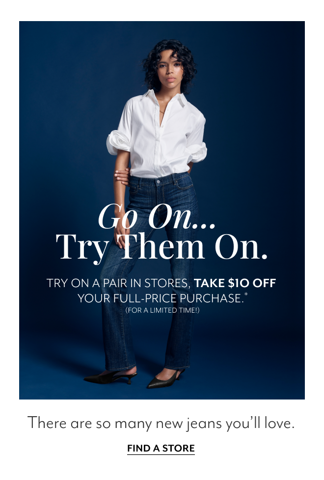 GO ON... TRY THEM ON. TRY ON A PAIR IN STORES. TAKE $10 OFF YOUR FULL-PRICE PURCHASE.* (FOR A LIMITED TIME!) THERE ARE SO MANY NEW JEANS YOU'LL LOVE. FIND A STORE.