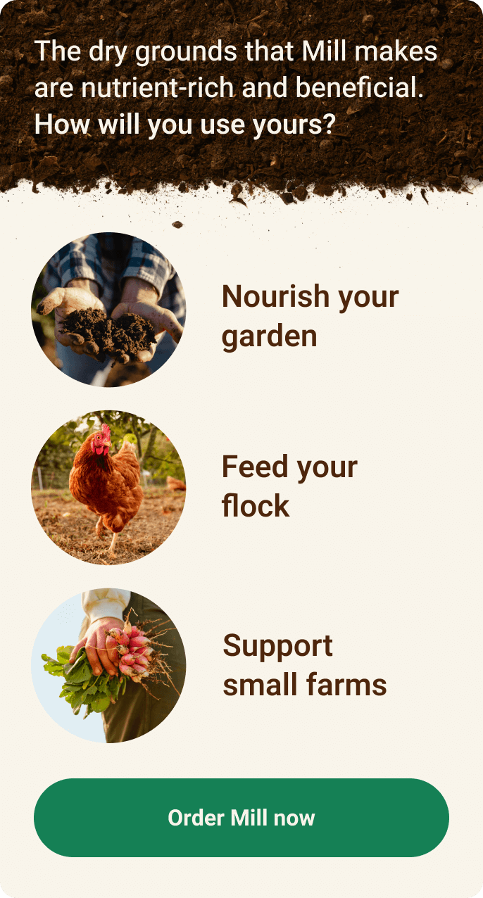 The dry grounds that Mill makes are nutrient-rich and beneficial. How will you use yours? Nourish your garden, feed your flock, or support small farms. Order Mill now.