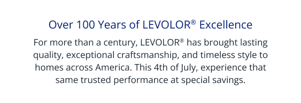 Over 100 Years of LEVOLOR® Excellence | For more than a century, LEVOLOR® has brought lasting quality, exceptional craftsmanship, and timeless style to homes across America. This 4th of July, experience that same trusted performance at special savings.