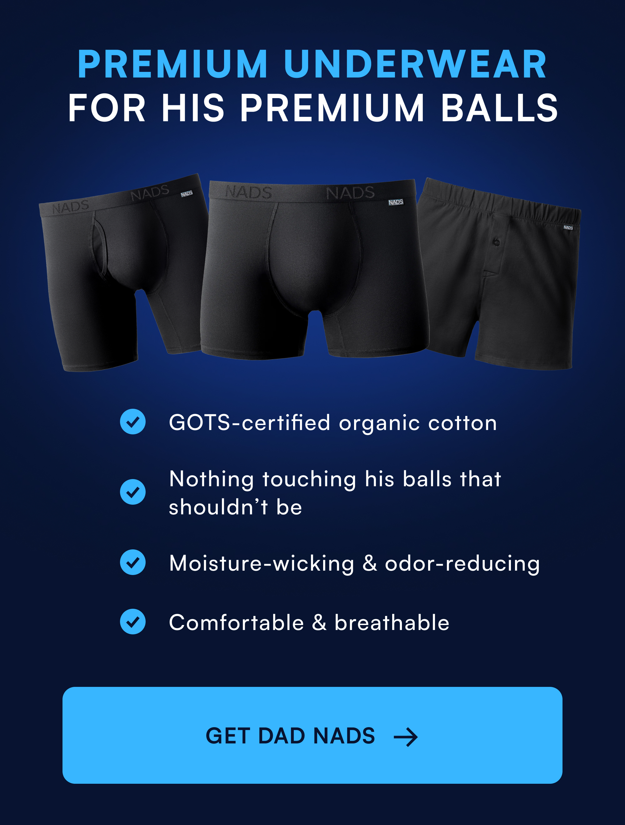 Premium Underwear for His Premium Balls GOTS-certified organic cotton Nothing touching his balls that shouldn’t be Moisture-wicking & odor-reducing Comfortable & breathable GET DAD NADS →